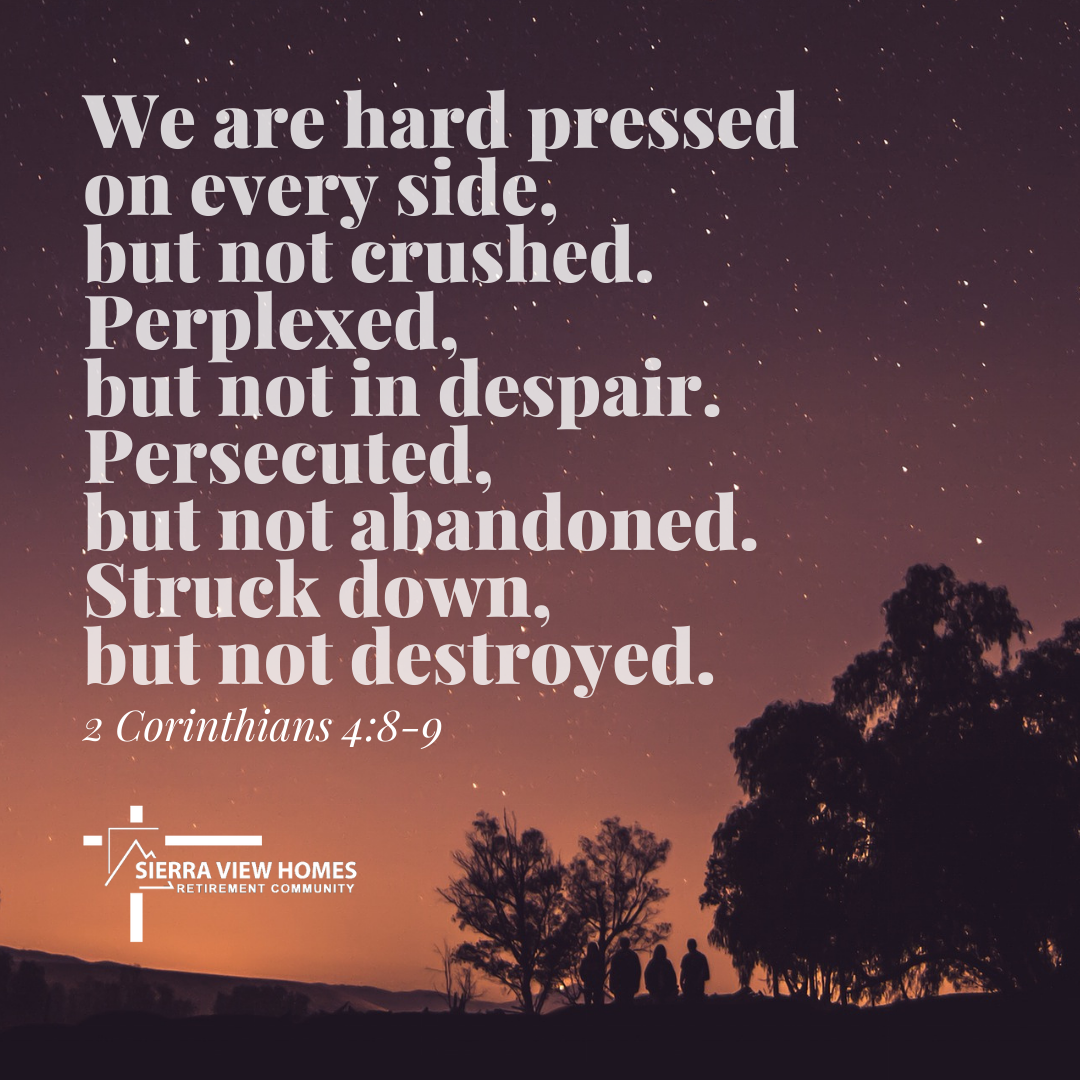 We are hard pressed on every side, but not crushed. Perplexed, but not in despair. Persecuted, but not abandoned. Struck down, but not destroyed. - 2 Corinthians 4:8-9